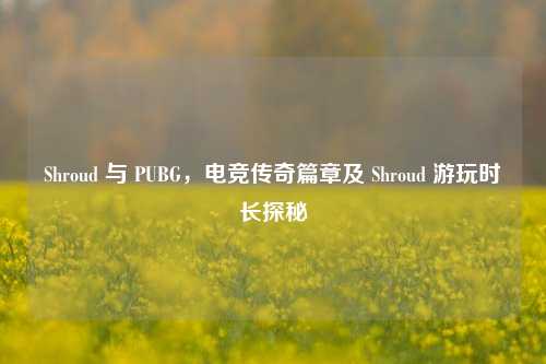 Shroud 与 PUBG,电竞传奇篇章及 Shroud 游玩时长探秘