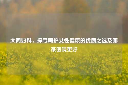 大同妇科，探寻呵护女性健康的优质之选及哪家医院更好