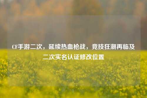 CF手游二次，延续热血枪战，竞技狂潮再临及二次实名认证修改位置
