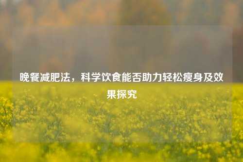 晚餐减肥法，科学饮食能否助力轻松瘦身及效果探究