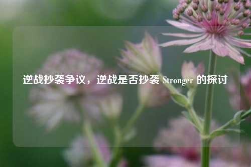 逆战抄袭争议，逆战是否抄袭 Stronger 的探讨