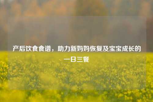 产后饮食食谱,助力新妈妈恢复及宝宝成长的一日三餐