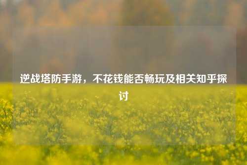 逆战塔防手游，不花钱能否畅玩及相关知乎探讨