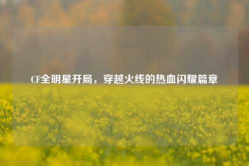 CF全明星开局，穿越火线的热血闪耀篇章