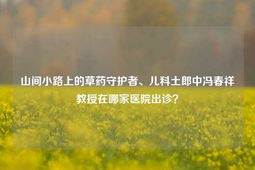 山间小路上的草药守护者、儿科土郎中冯春祥教授在哪家医院出诊?