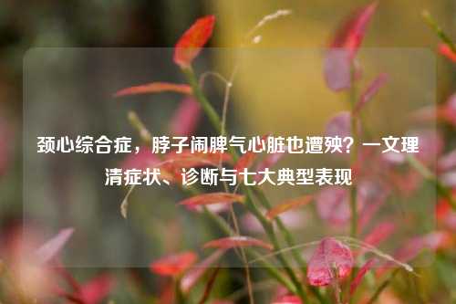 颈心综合症，脖子闹脾气心脏也遭殃？一文理清症状、诊断与七大典型表现
