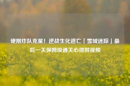 硬刚炸队克星!逆战生化逃亡「雪域迷踪」最后一关保姆级通关心得附视频