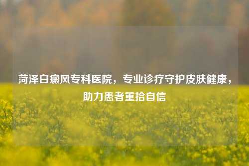 菏泽白癜风专科医院,专业诊疗守护皮肤健康,助力患者重拾自信