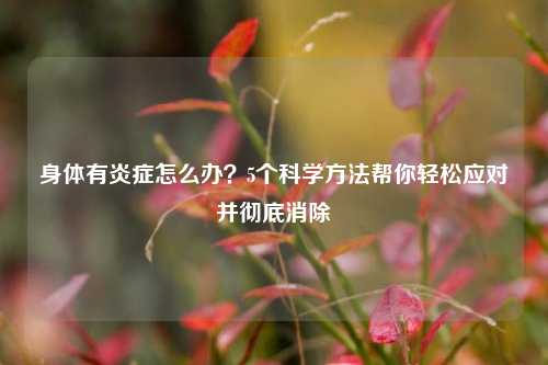 身体有炎症怎么办?5个科学 *** 帮你轻松应对并彻底消除