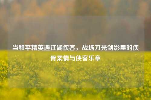 当和平精英遇江湖侠客,战场刀光剑影里的侠骨柔情与侠客乐章