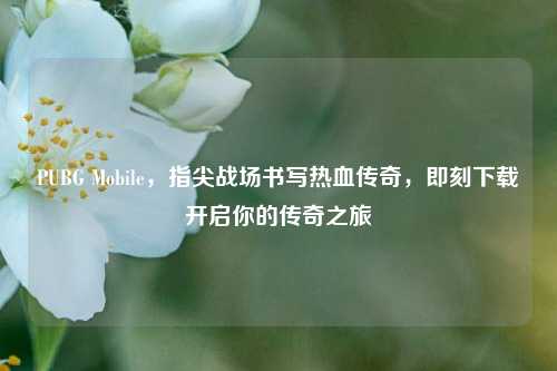 PUBG Mobile，指尖战场书写热血传奇，即刻下载开启你的传奇之旅