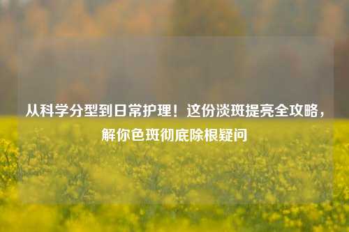 从科学分型到日常护理!这份淡斑提亮全攻略,解你色斑彻底除根疑问