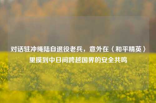 对话驻冲绳陆自退役老兵，意外在〈和平精英〉里摸到中日间跨越国界的安全共鸣