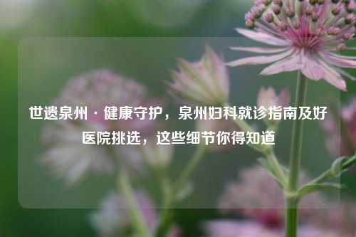世遗泉州·健康守护，泉州妇科就诊指南及好医院挑选，这些细节你得知道