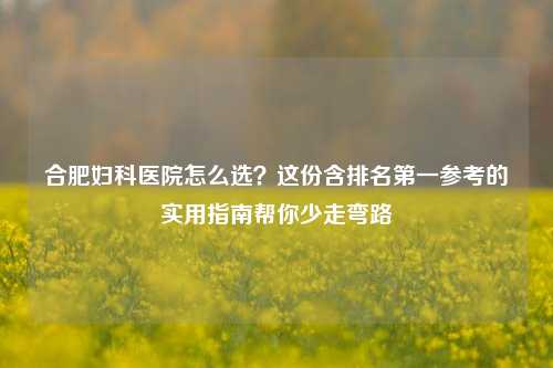 合肥妇科医院怎么选？这份含排名之一参考的实用指南帮你少走弯路