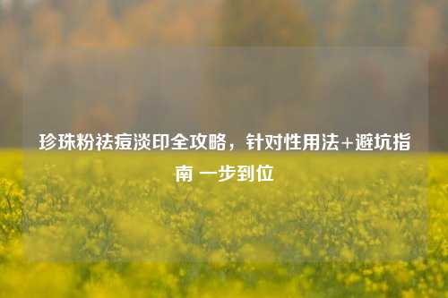 珍珠粉祛痘淡印全攻略，针对性用法+避坑指南 一步到位