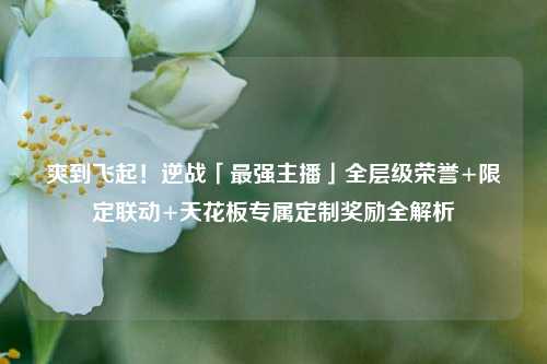 爽到飞起！逆战「最强主播」全层级荣誉+限定联动+天花板专属定制奖励全解析