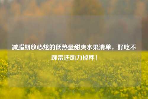减脂期放心炫的低热量甜爽水果清单，好吃不踩雷还助力掉秤！