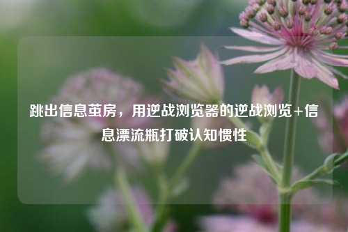 跳出信息茧房，用逆战浏览器的逆战浏览+信息漂流瓶打破认知惯性