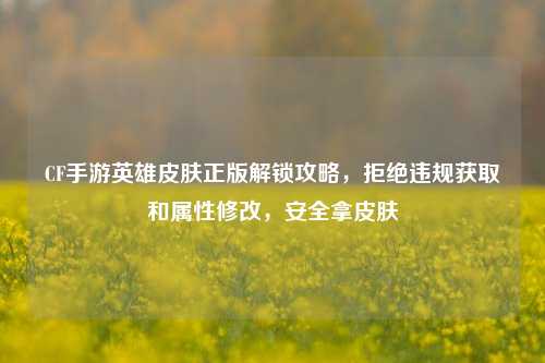 CF手游英雄皮肤正版解锁攻略，拒绝违规获取和属性修改，安全拿皮肤