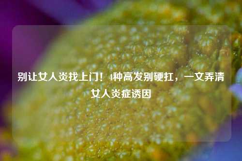 别让女人炎找上门！4种高发别硬扛，一文弄清女人炎症诱因