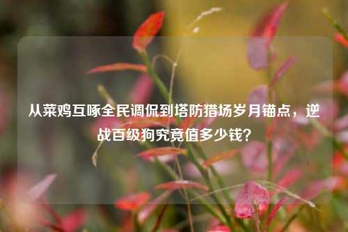 从菜鸡互啄全民调侃到塔防猎场岁月锚点，逆战百级狗究竟值多少钱？
