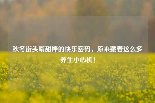 秋冬街头啃甜棒的快乐密码,原来藏着这么多养生小心机!
