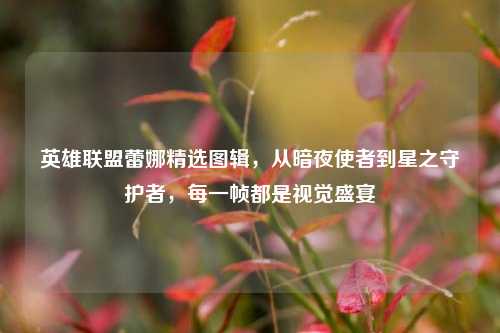 英雄联盟蕾娜精选图辑,从暗夜使者到星之守护者,每一帧都是视觉盛宴