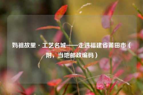 妈祖故里·工艺名城——走进福建省莆田市（附，当地邮政编码）