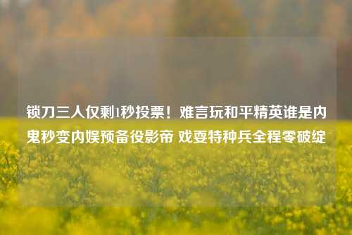 锁刀三人仅剩1秒投票！难言玩和平精英谁是内鬼秒变内娱预备役影帝 戏耍特种兵全程零破绽