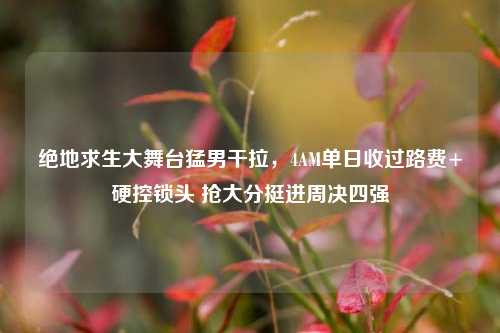 绝地求生大舞台 *** 干拉，4AM单日收过路费+硬控锁头 抢大分挺进周决四强