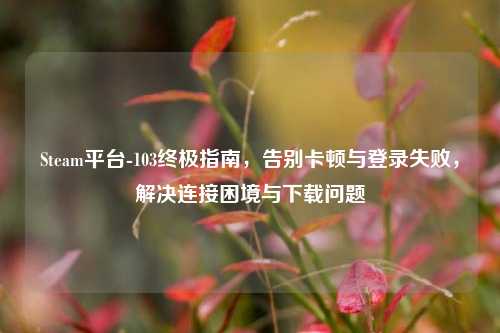 Steam平台-103终极指南，告别卡顿与登录失败，解决连接困境与下载问题