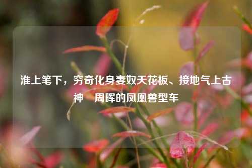 淮上笔下，穷奇化身妻奴天花板、接地气上古神祇周晖的凤凰兽型车