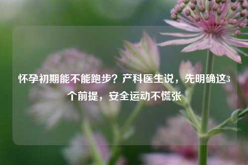 怀孕初期能不能跑步？产科医生说，先明确这3个前提，安全运动不慌张