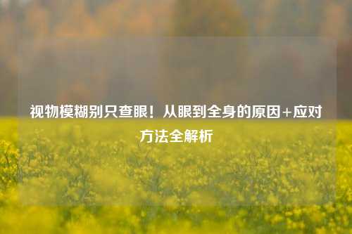 视物模糊别只查眼!从眼到全身的原因+应对 *** 全解析