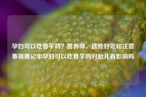 孕妇可以吃香芋吗？营养师，这些好处和注意事项要记牢孕妇可以吃香芋吗对胎儿有影响吗