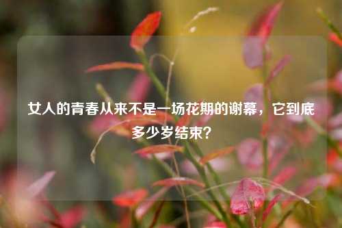 女人的青春从来不是一场花期的谢幕，它到底多少岁结束？