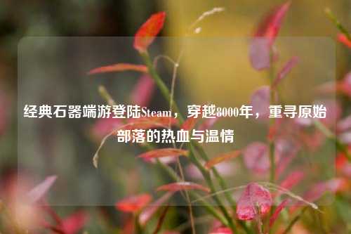 经典石器端游登陆Steam,穿越8000年,重寻原始部落的热血与温情