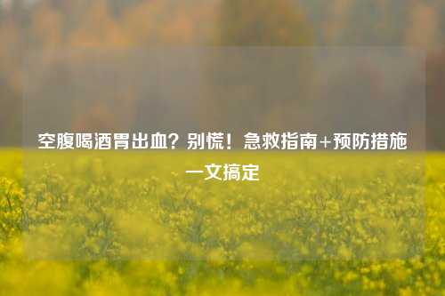 空腹喝酒胃出血？别慌！急救指南+预防措施一文搞定