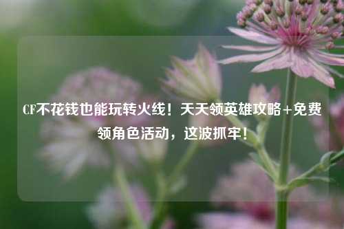 CF不花钱也能玩转火线!天天领英雄攻略+免费领角色活动,这波抓牢!