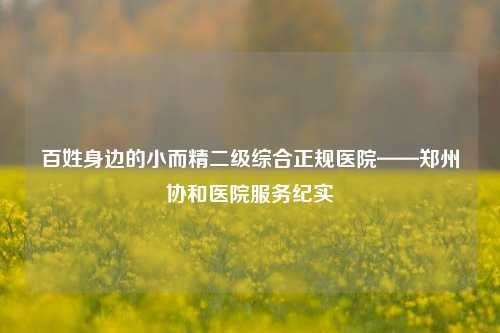 百姓身边的小而精二级综合正规医院——郑州协和医院服务纪实