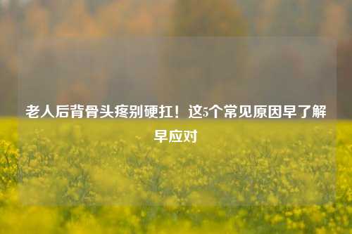 老人后背骨头疼别硬扛！这5个常见原因早了解早应对