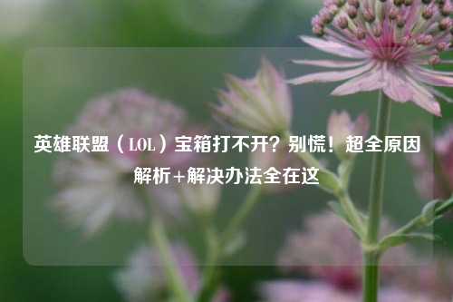 英雄联盟（LOL）宝箱打不开？别慌！超全原因解析+解决办法全在这