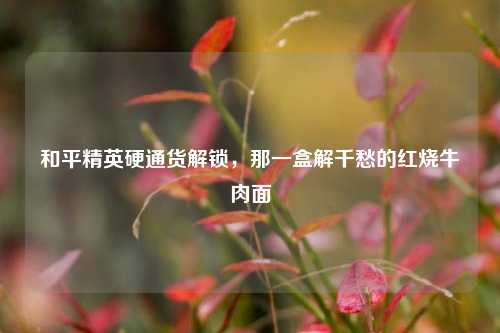和平精英硬通货解锁,那一盒解千愁的红烧牛肉面