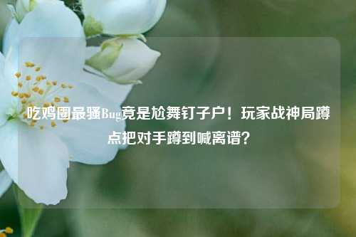 吃鸡圈最骚Bug竟是尬舞钉子户！玩家战神局蹲点把对手蹲到喊离谱？