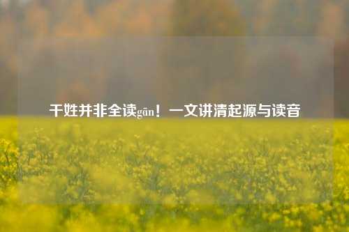 干姓并非全读gān！一文讲清起源与读音