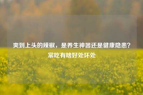 爽到上头的辣椒，是养生神器还是健康隐患？常吃有啥好处坏处