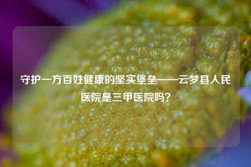 守护一方百姓健康的坚实堡垒——云梦县人民医院是三甲医院吗?