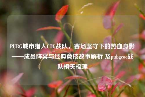 PUBG城市猎人CTG战队,赛场坚守下的热血身影——成员阵容与经典竞技故事解析 及pubgcoc战队相关梳理