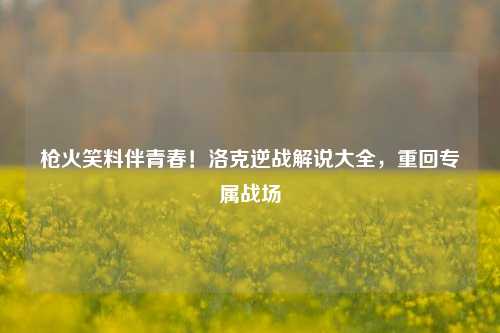 枪火笑料伴青春!洛克逆战解说大全,重回专属战场